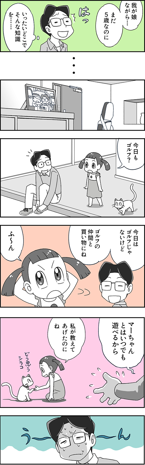 お父さん「我が娘ながら…まだ5歳なのに、いったいどこでそんな知識を……」 数か月後、ミニコンペ優勝の写真が飾られている。マーちゃん「今日もゴルフ？」 お父さん「今日はゴルフじゃないけど、ゴルフの仲間と買い物にね。マーちゃんとはいつでも遊べるから」 マーちゃん「私が教えてあげたのにね。どう思う、シラコ」 お父さん「うーーん」